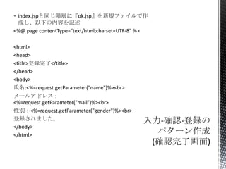  index.jspと同じ階層に『ok.jsp』を新規ファイルで作
成し、以下の内容を記述
<%@ page contentType="text/html;charset=UTF-8" %>
<html>
<head>
<title>登録完了</title>
</head>
<body>
氏名:<%=request.getParameter("name")%><br>

メールアドレス：
<%=request.getParameter("mail")%><br>
性別：<%=request.getParameter("gender")%><br>
登録されました。
</body>
</html>

 