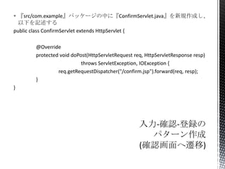  『src/com.example』パッケージの中に『ConfirmServlet.java』を新規作成し、
以下を記述する
public class ConfirmServlet extends HttpServlet {
@Override
protected void doPost(HttpServletRequest req, HttpServletResponse resp)
throws ServletException, IOException {
req.getRequestDispatcher("/confirm.jsp").forward(req, resp);
}
}

 