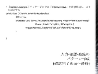  『src/com.example』パッケージの中に『OKServlet.java』を新規作成し、以下
を記述する
public class OKServlet extends HttpServlet {
@Override
protected void doPost(HttpServletRequest req, HttpServletResponse resp)
throws ServletException, IOException {
req.getRequestDispatcher("/ok.jsp").forward(req, resp);
}
}

 
