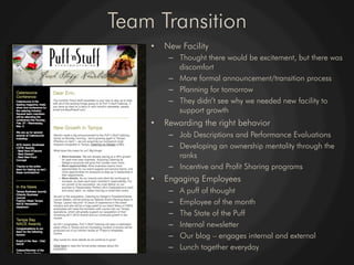 Team Transition
    •    New Facility
          –  Thought there would be excitement, but there was
             discomfort
          –  More formal announcement/transition process
          –  Planning for tomorrow
          –  They didn’t see why we needed new facility to
             support growth
    •    Rewarding the right behavior
          –  Job Descriptions and Performance Evaluations
          –  Developing an ownership mentality through the
             ranks
          –  Incentive and Profit Sharing programs
    •    Engaging Employees
          –    A puff of thought
          –    Employee of the month
          –    The State of the Puff
          –    Internal newsletter
          –    Our blog – engages internal and external
          –    Lunch together everyday
 