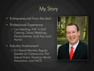 My Story
•  Entrepreneurial from the start
•  Professional Experience
   –  Car Detailing, Puff n Stuff
      Catering, Disney Weddings,
      Disney Institute, Scott Kay, back
      Home!

•  Industry Involvement
   –  ICA Board Member, Regular
      Speaker for Catersource, The
      Special Event, American Rental
      Association, and NACE
 