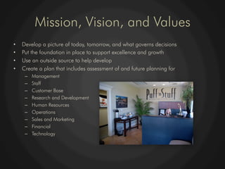 Mission, Vision, and Values
•    Develop a picture of today, tomorrow, and what governs decisions
•    Put the foundation in place to support excellence and growth
•    Use an outside source to help develop
•    Create a plan that includes assessment of and future planning for
      –    Management
      –    Staff
      –    Customer Base
      –    Research and Development
      –    Human Resources
      –    Operations
      –    Sales and Marketing
      –    Financial
      –    Technology
 