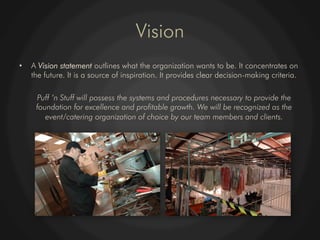 Vision
•    A Vision statement outlines what the organization wants to be. It concentrates on
     the future. It is a source of inspiration. It provides clear decision-making criteria.

      Puff ‘n Stuff will possess the systems and procedures necessary to provide the
      foundation for excellence and profitable growth. We will be recognized as the
         event/catering organization of choice by our team members and clients.
 