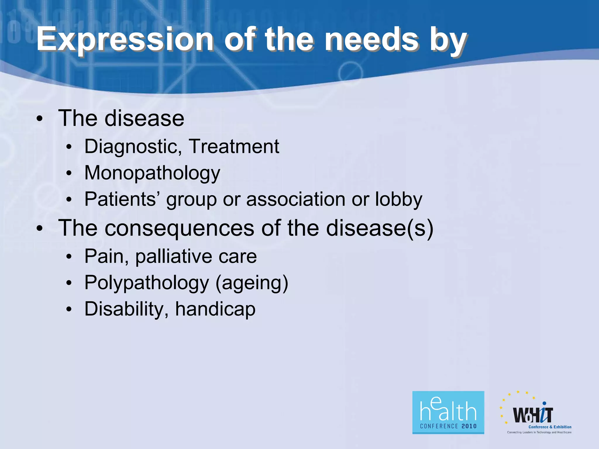 Expression of the needs by

• The disease
  • Diagnostic, Treatment
  • Monopathology
  • Patients’ group or association or lobby
• The consequences of the disease(s)
  • Pain, palliative care
  • Polypathology (ageing)
  • Disability, handicap
 
