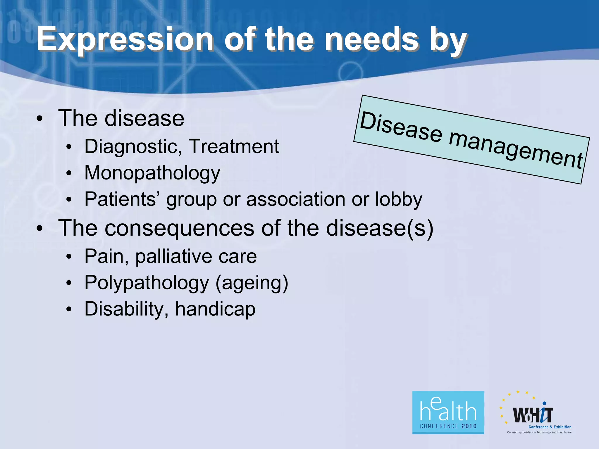 Expression of the needs by

• The disease
  • Diagnostic, Treatment
  • Monopathology
  • Patients’ group or association or lobby
• The consequences of the disease(s)
  • Pain, palliative care
  • Polypathology (ageing)
  • Disability, handicap
 