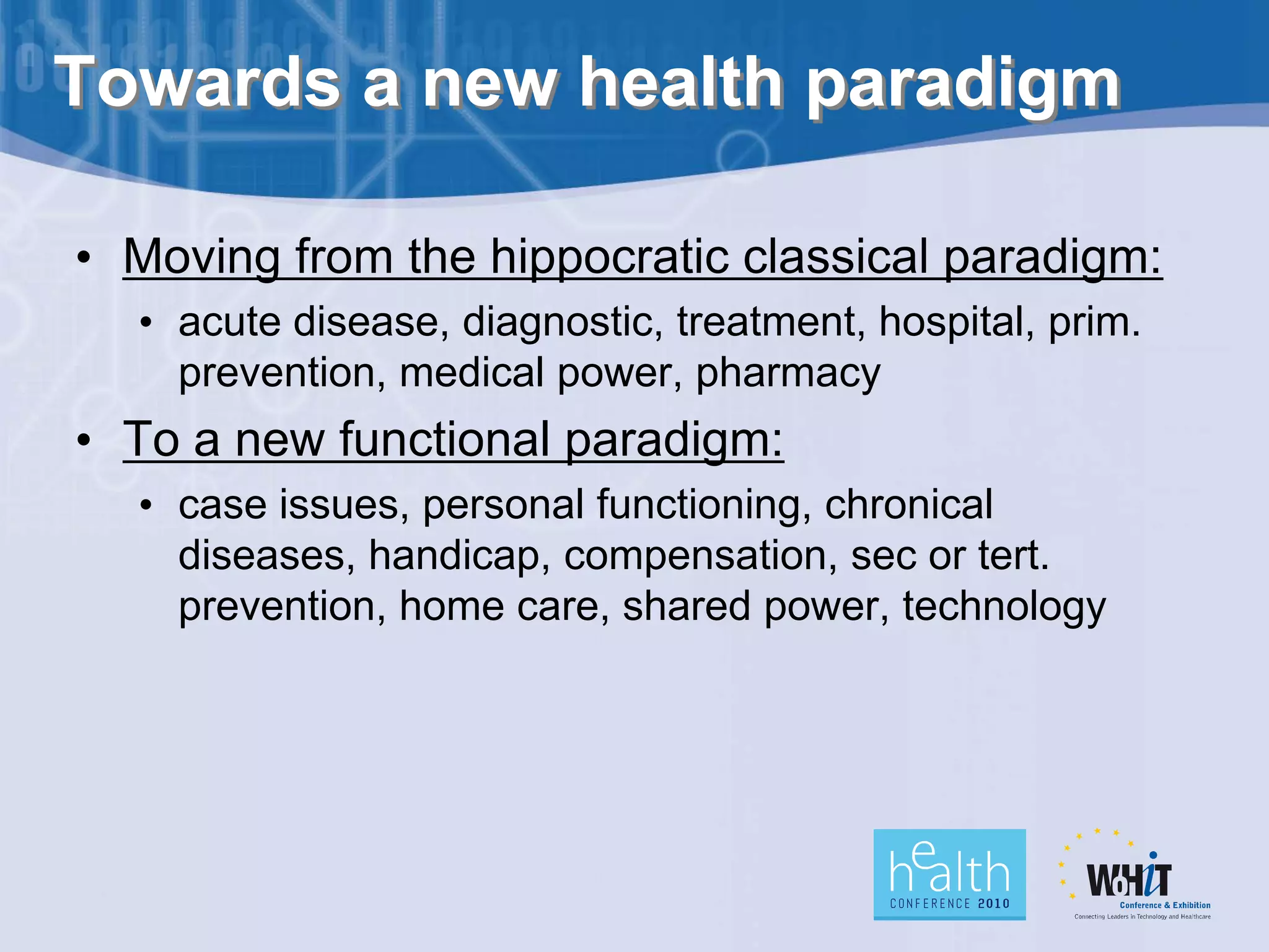 Towards a new health paradigm

• Moving from the hippocratic classical paradigm:
  • acute disease, diagnostic, treatment, hospital, prim.
    prevention, medical power, pharmacy
• To a new functional paradigm:
  • case issues, personal functioning, chronical
    diseases, handicap, compensation, sec or tert.
    prevention, home care, shared power, technology
 
