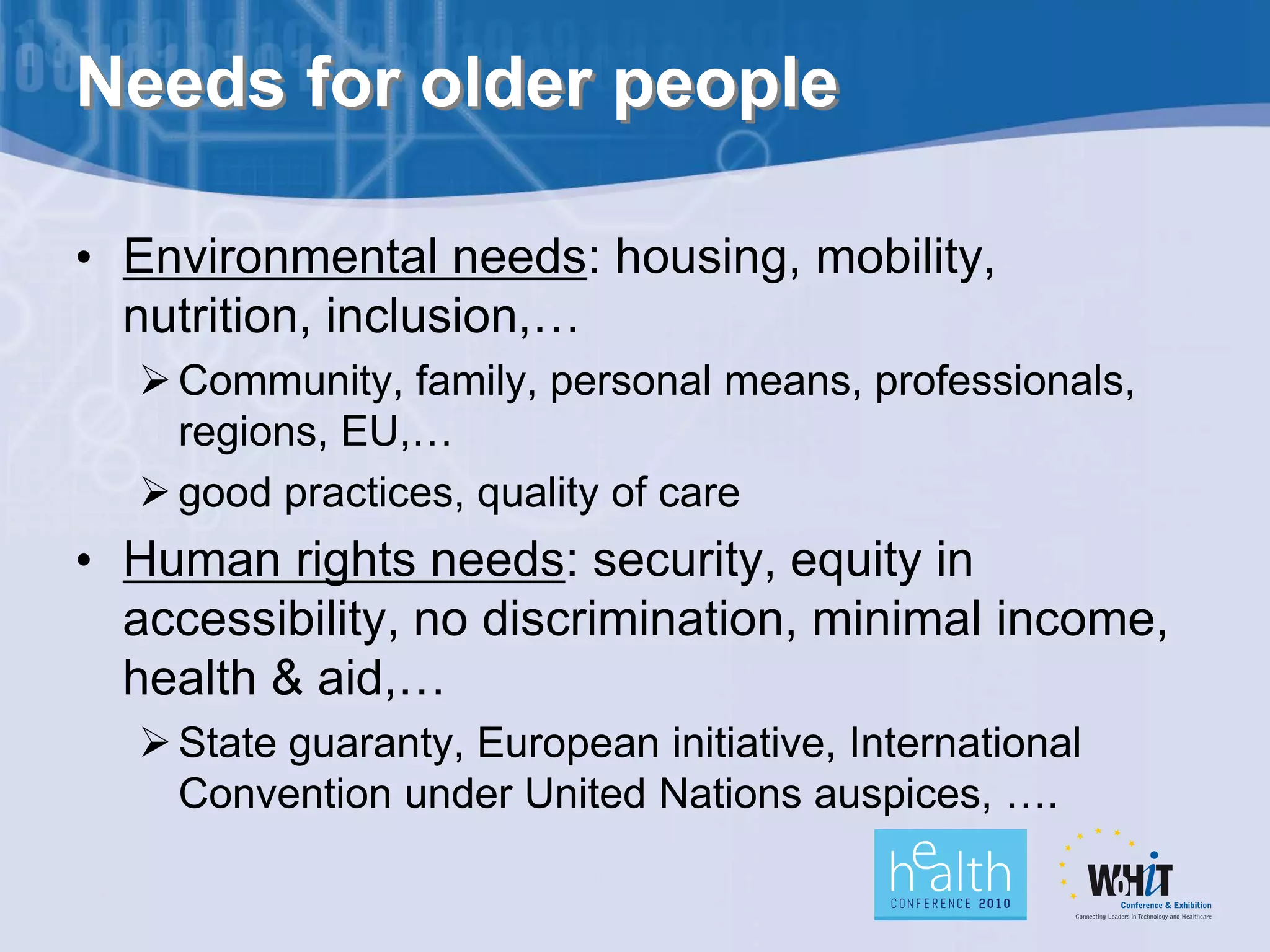 Needs for older people

• Environmental needs: housing, mobility,
  nutrition, inclusion,…
   Community, family, personal means, professionals,
    regions, EU,…
   good practices, quality of care
• Human rights needs: security, equity in
  accessibility, no discrimination, minimal income,
  health & aid,…
   State guaranty, European initiative, International
    Convention under United Nations auspices, ….
 