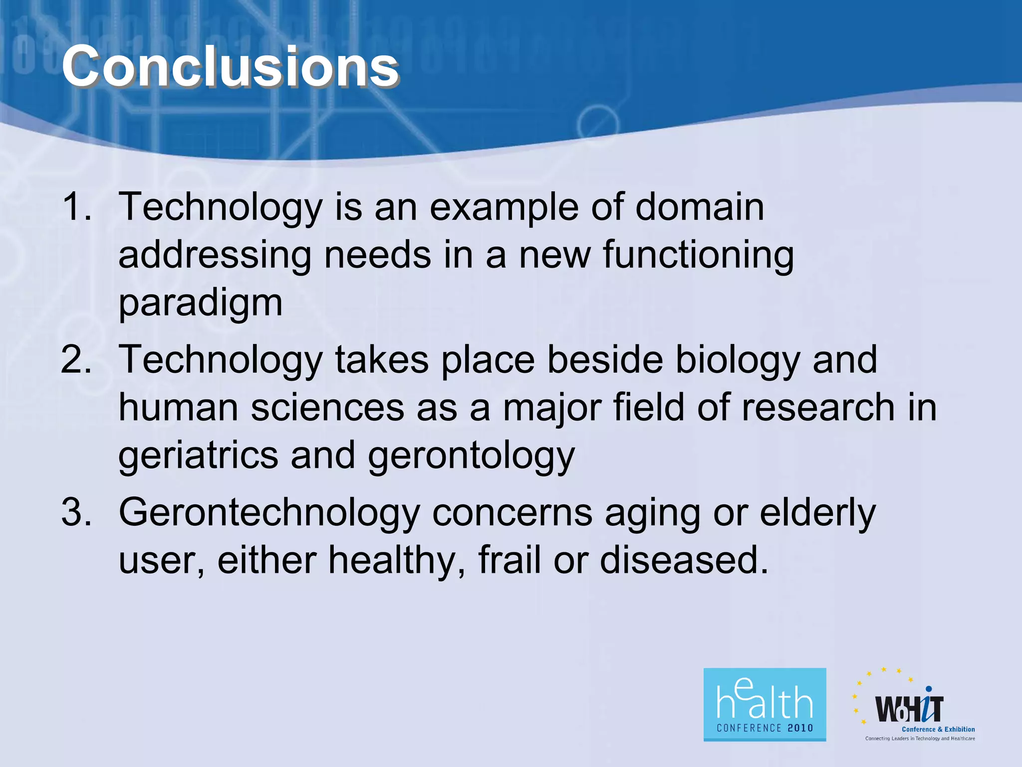Conclusions

1. Technology is an example of domain
   addressing needs in a new functioning
   paradigm
2. Technology takes place beside biology and
   human sciences as a major field of research in
   geriatrics and gerontology
3. Gerontechnology concerns aging or elderly
   user, either healthy, frail or diseased.
 