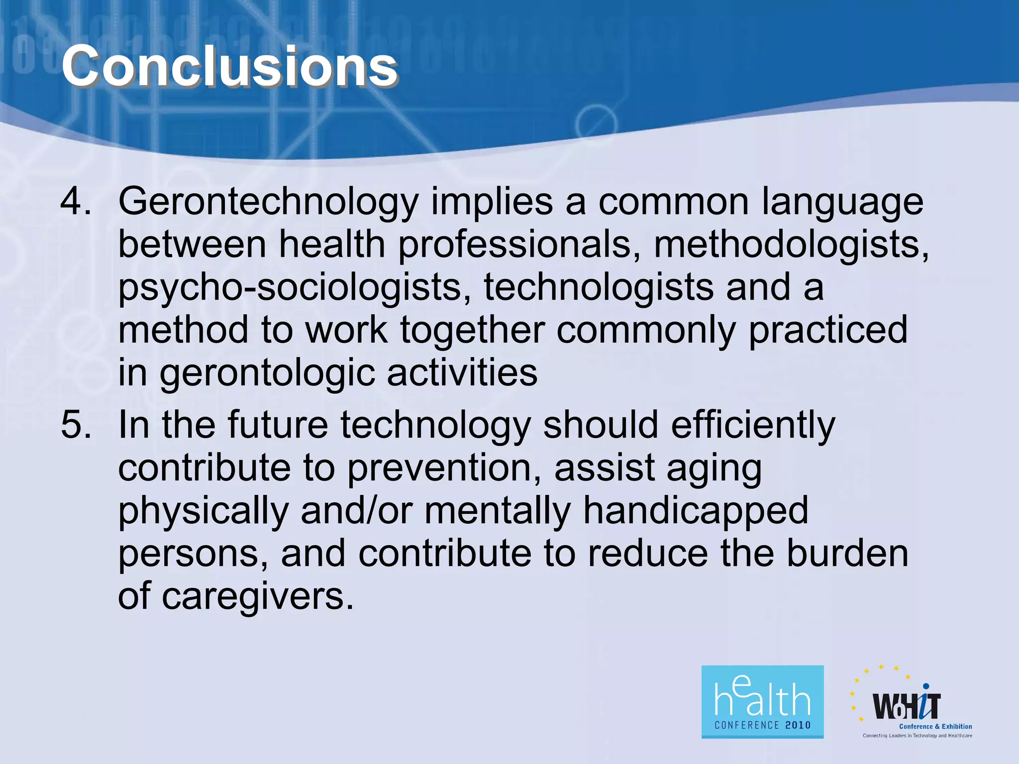 Conclusions

4. Gerontechnology implies a common language
   between health professionals, methodologists,
   psycho-sociologists, technologists and a
   method to work together commonly practiced
   in gerontologic activities
5. In the future technology should efficiently
   contribute to prevention, assist aging
   physically and/or mentally handicapped
   persons, and contribute to reduce the burden
   of caregivers.
 