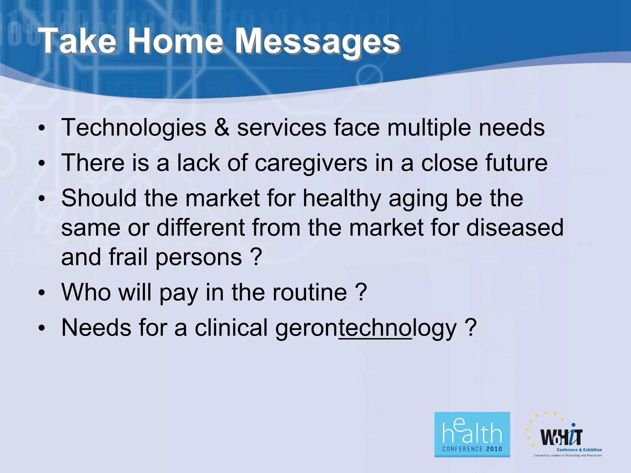 Take Home Messages

• Technologies & services face multiple needs
• There is a lack of caregivers in a close future
• Should the market for healthy aging be the
  same or different from the market for diseased
  and frail persons ?
• Who will pay in the routine ?
• Needs for a clinical gerontechnology ?
 