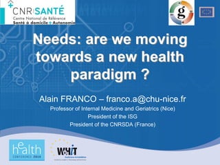 Needs: are we moving
towards a new health
    paradigm ?
Alain FRANCO – franco.a@chu-nice.fr
  Professor of Internal Medicine and Geriatrics (Nice)
                  President of the ISG
         President of the CNRSDA (France)
 