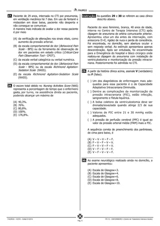 FAURGS – HCPA – Edital 01/2014 PS 12 – ENFERMEIRO I (Centro de Tratamento Intensivo Adulto)
Pág. 9
27. Paciente de 29 anos, internada no CTI por pneumonia,
em ventilação mecânica há 7 dias. Em uso de fentanil e
midazolan em dose baixa, paciente não desperta e
não consegue se comunicar.
A maneira mais indicada de avaliar a dor nessa paciente
é por meio
(A) da verificação de alterações nos sinais vitais, como
aumento da pressão arterial.
(B) da escala comportamental de dor (Behavioral Pain
Scale - BPS) ou da ferramenta de observação de
dor em pacientes em estado crítico (Critical-Care
Pain Observation Tool - CPOT).
(C) da escala verbal categórica ou verbal numérica.
(D) da escala comportamental de dor (Behavioral Pain
Scale - BPS) ou da escala Richmond Agitation-
Sedation Scale (RASS).
(E) da escala Richmond Agitation-Sedation Scale
(RASS).
28. O escore total obtido no Nursing Activities Score (NAS)
representa a porcentagem de tempo que o enfermeiro
gasta, por turno, na assistência direta ao paciente,
podendo alcançar um máximo de
(A) 40,3%.
(B) 76%.
(C) 80,8%.
(D) 100%.
(E) 176,8%.
Instrução: As questões 29 e 30 se referem ao caso clínico
descrito abaixo.
Paciente do sexo feminino, branca, 40 anos de idade,
interna no Centro de Terapia Intensiva (CTI) após
clipagem de aneurisma de artéria comunicante anterior.
Apresentou ictus um dia antes da internação, com
anisocoria D>E, rigidez de nuca e perda de consciência.
Foi encontrada, no domicílio, sem abertura ocular e
sem resposta verbal. Ao estímulo apresentava apenas
descerebração. Após ser entubada, foi encaminhada
para a Emergência do hospital e bloco cirúrgico onde
realizou-se clipagem do aneurisma com instalação de
ventriculostomia e monitorização da pressão intracra-
niana. Posteriormente foi admitida no CTI.
29. A partir da história clínica acima, assinale V (verdadeiro)
ou F (falso).
( ) Um dos diagnósticos de enfermagem mais ade-
quados para essa paciente é o de Capacidade
Adaptativa Intracraniana Diminuída.
( ) Dentre as complicações da monitorização da
pressão intracraniana (PIC), estão infecção,
sangramento e fístula liquórica.
( ) A bolsa coletora da ventriculostomia deve ser
drenada/esvaziada quando atinge 2/3 de sua
capacidade.
( ) Valores de PIC entre 21 e 30 mmHg estão
adequados.
( ) A pressão de perfusão cerebral (PPC) é igual ao
valor da pressão arterial média (PAM) mais a PIC.
A sequência correta de preenchimento dos parênteses,
de cima para baixo, é
(A) V – V – V – F – F.
(B) F – V – F – V – V.
(C) F – V – V – F – V.
(D) V – F – V – F – F.
(E) V – F – V – V – F.
30. Ao exame neurológico realizado ainda no domicílio, a
paciente apresentou:
(A) Escala de Glasgow=3.
(B) Escala de Glasgow=4.
(C) Escala de Glasgow=6.
(D) Escala de Glasgow=8.
(E) Escala de Glasgow=10.
 