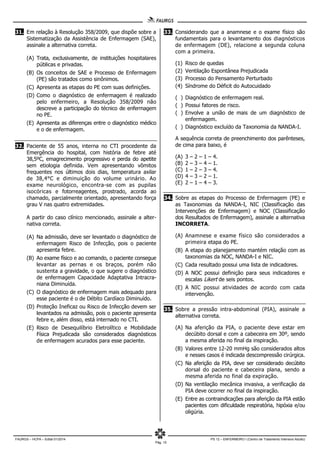 FAURGS – HCPA – Edital 01/2014 PS 12 – ENFERMEIRO I (Centro de Tratamento Intensivo Adulto)
Pág. 10
31. Em relação à Resolução 358/2009, que dispõe sobre a
Sistematização da Assistência de Enfermagem (SAE),
assinale a alternativa correta.
(A) Trata, exclusivamente, de instituições hospitalares
públicas e privadas.
(B) Os conceitos de SAE e Processo de Enfermagem
(PE) são tratados como sinônimos.
(C) Apresenta as etapas do PE com suas definições.
(D) Como o diagnóstico de enfermagem é realizado
pelo enfermeiro, a Resolução 358/2009 não
descreve a participação do técnico de enfermagem
no PE.
(E) Apresenta as diferenças entre o diagnóstico médico
e o de enfermagem.
32. Paciente de 55 anos, interna no CTI procedente da
Emergência do hospital, com história de febre até
38,5ºC, emagrecimento progressivo e perda do apetite
sem etiologia definida. Vem apresentando vômitos
frequentes nos últimos dois dias, temperatura axilar
de 38,4°C e diminuição do volume urinário. Ao
exame neurológico, encontra-se com as pupilas
isocóricas e fotorreagentes, prostrado, acorda ao
chamado, parcialmente orientado, apresentando força
grau V nas quatro extremidades.
A partir do caso clínico mencionado, assinale a alter-
nativa correta.
(A) Na admissão, deve ser levantado o diagnóstico de
enfermagem Risco de Infecção, pois o paciente
apresenta febre.
(B) Ao exame físico e ao comando, o paciente consegue
levantar as pernas e os braços, porém não
sustenta a gravidade, o que sugere o diagnóstico
de enfermagem Capacidade Adaptativa Intracra-
niana Diminuída.
(C) O diagnóstico de enfermagem mais adequado para
esse paciente é o de Débito Cardíaco Diminuído.
(D) Proteção Ineficaz ou Risco de Infecção devem ser
levantados na admissão, pois o paciente apresenta
febre e, além disso, está internado no CTI.
(E) Risco de Desequilíbrio Eletrolítico e Mobilidade
Física Prejudicada são considerados diagnósticos
de enfermagem acurados para esse paciente.
33. Considerando que a anamnese e o exame físico são
fundamentais para o levantamento dos diagnósticos
de enfermagem (DE), relacione a segunda coluna
com a primeira.
(1) Risco de quedas
(2) Ventilação Espontânea Prejudicada
(3) Processo do Pensamento Perturbado
(4) Síndrome do Déficit do Autocuidado
( ) Diagnóstico de enfermagem real.
( ) Possui fatores de risco.
( ) Envolve a união de mais de um diagnóstico de
enfermagem.
( ) Diagnóstico excluído da Taxonomia da NANDA-I.
A sequência correta de preenchimento dos parênteses,
de cima para baixo, é
(A) 3 – 2 – 1 – 4.
(B) 2 – 3 – 4 – 1.
(C) 1 – 2 – 3 – 4.
(D) 4 – 3 – 2 – 1.
(E) 2 – 1 – 4 – 3.
34. Sobre as etapas do Processo de Enfermagem (PE) e
as Taxonomias da NANDA-I, NIC (Classificação das
Intervenções de Enfermagem) e NOC (Classificação
dos Resultados de Enfermagem), assinale a alternativa
INCORRETA.
(A) Anamnese e exame físico são considerados a
primeira etapa do PE.
(B) A etapa do planejamento mantém relação com as
taxonomias da NOC, NANDA-I e NIC.
(C) Cada resultado possui uma lista de indicadores.
(D) A NOC possui definição para seus indicadores e
escalas Likert de seis pontos.
(E) A NIC possui atividades de acordo com cada
intervenção.
35. Sobre a pressão intra-abdominal (PIA), assinale a
alternativa correta.
(A) Na aferição da PIA, o paciente deve estar em
decúbito dorsal e com a cabeceira em 30º, sendo
a mesma aferida no final da inspiração.
(B) Valores entre 12-20 mmHg são considerados altos
e nesses casos é indicada descompressão cirúrgica.
(C) Na aferição da PIA, deve ser considerado decúbito
dorsal do paciente e cabeceira plana, sendo a
mesma aferida no final da expiração.
(D) Na ventilação mecânica invasiva, a verificação da
PIA deve ocorrer no final da inspiração.
(E) Entre as contraindicações para aferição da PIA estão
pacientes com dificuldade respiratória, hipóxia e/ou
oligúria.
 