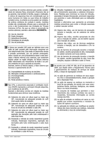 FAURGS – HCPA – Edital 01/2014 PS 12 – ENFERMEIRO I (Centro de Tratamento Intensivo Adulto)
Pág. 3
01. A ocorrência de eventos adversos gera perdas conside-
ráveis de natureza física, emocional e financeira não só
ao paciente, mas também à família, equipe e instituição.
A cultura de segurança leva em consideração que os
seres humanos em todas as suas linhas de trabalho
cometem erros, no entanto os erros podem ser evitados.
Na prática cotidiana do cuidado à saúde, medidas
simples são consideradas eficazes para a prevenção de
erros e são fundamentais nas Unidades de Terapia
Intensiva (UTIs). No que se refere à prevenção de
eventos adversos, assinale a alternativa INCORRETA.
(A) Uso de check-list.
(B) Dupla checagem.
(C) Advertência funcional.
(D) Estratégias de simulação.
(E) Uso de protocolos.
02. A úlcera por pressão (UP) pode ser definida como uma
lesão de pele causada pela interrupção sanguínea em
uma determinada área. Essa lesão se desenvolve devido
à pressão aumentada, por um período prolongado,
sobre o tecido em uma protuberância óssea e está asso-
ciada a fatores internos e/ou externos, que ocasionam
hipóxia celular na região atingida. Os fatores externos
estão relacionados aos mecanismos da lesão e ao pró-
prio ambiente em que o paciente se encontra.
Assinale, dentre os fatores abaixo, o fator externo que
favorece o aparecimento de UP.
(A) Impossibilidade de mudança de decúbito.
(B) Alterações cardiopulmonares e cardiovasculares.
(C) Imunossupressão.
(D) Desnutrição.
(E) Perda sensitiva e motora.
03. Nas UTIs, a pneumonia associada à ventilação mecâ-
nica (PAVM) representa a principal infecção adquirida,
com incidência de até 60%.
Assinale a alternativa correta em relação às medidas
fundamentais para diminuir essa incidência.
(A) Cabeceira da cama em altura igual ou maior que
30º, manutenção da adequada pressão do cuff,
interrupção diária da sedação.
(B) Cabeceira da cama em altura igual ou maior que
30º, manutenção da adequada pressão do cuff,
troca do circuito do ventilador a cada 24h.
(C) Cabeceira da cama em altura igual ou maior que
30º, manutenção da adequada pressão do cuff,
aspiração das secreções pelo tubo endotraqueal a
cada duas horas.
(D) Extubacão e retirada da sonda nasoenteral quando
indicado, fisioterapia respiratória, aspiração das
secreções pelo tubo endotraqueal a cada duas
horas.
(E) Extubacão e retirada da sonda nasoenteral quando
indicado, fisioterapia respiratória, troca do circuito
do ventilador a cada 48 horas.
04. As infecções hospitalares de corrente sanguínea (ICS)
são primariamente associadas a cateteres intravascu-
lares. Medidas para minimizar os riscos de infecção,
associadas à terapia intravascular, promovem segurança
aos pacientes e custo efetividade para as instituições
hospitalares.
Assinale a alternativa que apresenta as principais
medidas preventivas para evitar a infecção associada
a cateter vascular central.
(A) Higiene das mãos, uso de barreira de precaução
durante a inserção, uso de cateteres de vários
lúmens.
(B) Higiene das mãos, escolha apropriada do sítio
para a inserção do cateter, uso de iodofor aquoso
para inserção do cateter.
(C) Higiene das mãos, uso de técnicas assépticas
durante a inserção, uso de clorexidina a 2% no
curativo.
(D) Uso de barreira de precaução durante a inserção
do cateter, escolha apropriada do sítio, manipulação
do cateter somente com luvas estéreis.
(E) Uso de barreira de precaução durante a inserção
do cateter, escolha apropriada do sítio, troca das
soluções, equipos e dânulas a cada 12 horas.
05. De acordo com a RDC Nº 306, de 07 de dezembro de
2004, que dispõe sobre o Regulamento Técnico para
o gerenciamento de resíduos de serviços de saúde
(RSS), a etapa de segregação consiste
(A) na ação de gerenciar os resíduos em seus aspec-
tos intra e extraestabelecimento, desde a geração
até a disposição final.
(B) na ação de separar os resíduos no momento e
local de sua geração, de acordo com suas carac-
terísticas físicas, químicas, biológicas, seu estado
físico e os riscos envolvidos.
(C) no conjunto de medidas que permitem o reco-
nhecimento dos resíduos contidos nos sacos e
recipientes, fornecendo informações ao correto
manejo dos RSS.
(D) na ação de embalar os resíduos em sacos ou reci-
pientes que evitem vazamentos e resistam às
ações de ruptura e punctura.
(E) na aplicação de método que modifique as caracte-
rísticas dos riscos inerentes aos resíduos, reduzindo
ou eliminando o risco de contaminação.
 