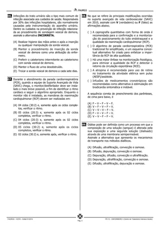 FAURGS – HCPA – Edital 01/2014 PS 12 – ENFERMEIRO I (Centro de Tratamento Intensivo Adulto)
Pág. 4
06. Infecções do trato urinário são o tipo mais comum de
infecção associada aos cuidados de saúde. Responsáveis
por 30% das infecções hospitalares, são normalmente
causadas pela instrumentação do aparelho urinário.
Dentre os cuidados na prevenção de infecção relaciona-
da ao procedimento de sondagem vesical de demora,
assinale a alternativa INCORRETA.
(A) Realizar higiene das mãos antes e após a inserção
ou qualquer manipulação da sonda vesical.
(B) Manter o procedimento de inserção da sonda
vesical de demora como uma atribuição do enfer-
meiro.
(C) Preferir o cateterismo intermitente ao cateterismo
com sonda vesical de demora.
(D) Manter o fluxo de urina desobstruído.
(E) Trocar a sonda vesical de demora a cada sete dias.
07. Durante o atendimento da parada cardiorrespiratória
(PCR), quando a equipe de Suporte Avançado de Vida
(SAVC) chega, o monitor/desfibrilador deve ser insta-
lado o mais breve possível, a fim de identificar o ritmo
cardíaco e seguir o algoritmo apropriado. Enquanto o
monitor não é instalado, as manobras de reanimação
cardiopulmonar (RCP) devem ser realizadas em:
(A) 04 ciclos (30:2) e, somente após os ciclos comple-
tos, verificar o ritmo.
(B) 05 ciclos (20:3) e, somente após os 02 ciclos
completos, verificar o ritmo.
(C) 04 ciclos (20:3) e, somente após os 02 ciclos
completos, verificar o ritmo.
(D) 05 ciclos (30:2) e, somente após os ciclos
completos, verificar o ritmo.
(E) 02 ciclos (30:2) e, somente após, verificar o ritmo.
08. No que se refere às principais modificações ocorridas
no suporte avançado de vida cardiovascular (SAVC)
em 2010, assinale com V (verdadeiro) ou F (falso) as
afirmações abaixo.
( ) A capnografia quantitativa com forma de onda é
recomendada para a confirmação e a monitoriza-
ção do posicionamento do tubo endotraqueal e a
qualidade da reanimação cardiopulmonar (RCP).
( ) O algoritmo de parada cardiorrespiratória (PCR)
tradicional foi simplificado, e um esquema concei-
tual alternativo foi criado para enfatizar a impor-
tância da RCP de alta qualidade.
( ) Há uma maior ênfase na monitorização fisiológica,
para otimizar a qualidade da RCP e detectar o
retorno da circulação espontânea (RCE).
( ) A atropina é recomendada para uso de rotina
no tratamento da atividade elétrica sem pulso
(AESP)/assístole.
( ) Infusões de medicamentos cronotrópicos são
recomendadas como alternativa à estimulação em
bradicardia sintomática e instável.
A sequência correta de preenchimento dos parênteses,
de cima para baixo, é
(A) F – V – F – V – F.
(B) V – F – V – F – V.
(C) V – V – V – F – V.
(D) F – V – V – F – V.
(E) V – V – F – F – V.
09. Diálise pode ser definida como um processo em que a
composição de uma solução (sangue) é alterada pela
sua exposição a uma segunda solução (dialisado)
através de uma membrana semipermeável.
Assinale a alternativa que apresenta os mecanismos
de transporte nos métodos dialíticos.
(A) Difusão, ultrafiltração, convecção e osmose.
(B) Difusão, depuração, convecção e osmose.
(C) Depuração, difusão, convecção e ultrafiltração.
(D) Depuração, ultrafiltração, convecção e osmose.
(E) Difusão, ultrafiltração, depuração e osmose.
 