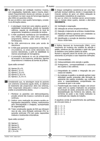 FAURGS – HCPA – Edital 01/2014 PS 12 – ENFERMEIRO I (Centro de Tratamento Intensivo Adulto)
Pág. 5
10. Na UTI, pacientes em ventilação mecânica invasiva,
com coagulopatias, hipotensão, sepse e trauma, desen-
volvem frequentemente úlceras por estresse, as quais
se constituem na maior causa de hemorragia digestiva
alta (HDA) em pacientes críticos.
No que se refere a esse quadro hemorrágico, conside-
re as afirmações abaixo.
I - A abordagem inicial tem como objetivo garantir a
estabilidade hemodinâmica, através da reposição
volêmica, seguida da identificação do local de
sangramento, terapêutica e prevenção de recidiva.
II - A HDA usualmente manifesta-se com hematêmese
e/ou melena, porém em casos mais graves, com
sangramento intenso, pode ocorrer melena e
hematoquezia.
III- Na HDA administra-se dieta pela sonda de
blackmore.
IV - A HDA pode apresentar sangramento oculto. Nessa
circunstância, os sinais serão detectados nos
exames laboratoriais, a partir da estabilidade no
nível de concentração de hemoglobina.
V - A prevenção baseia-se no uso de antagonistas
do receptor H2 da histamina, antiácidos, agentes
citoprotetores e inibidores da bomba de prótons.
Quais estão corretas?
(A) Apenas III e IV.
(B) Apenas I, II e V.
(C) Apenas I, II e IV.
(D) Apenas II, III e IV.
(E) Apenas I, II, IV e V.
11. Considerando que, na abordagem inicial do paciente
com síndrome coronariana aguda (SCA), os objetivos
do tratamento são proporcionar alívio dos sintomas,
obter oxigenação adequada e reduzir a isquemia,
analise os procedimentos abaixo.
I - Monitorar os pacientes com eletrocardiograma,
pressão arterial não invasiva e oximetria de pulso
contínuos.
II - Instituir como medicação de primeira escolha an-
tiagregantes plaquetários, nitratos, medicamentos
para anticoagulação e analgesia, acompanhadas
de oxigenoterapia.
III- Tratar complicações agudas da SCA que ofereçam
risco de vida, como fibrilação ventricular (FV), ta-
quicardia ventricular (TV) sem pulso, taquicardias
instáveis e bradicardias sintomáticas.
Quais estão corretos?
(A) Apenas I.
(B) Apenas II.
(C) Apenas III.
(D) Apenas I e II.
(E) I, II e III.
12. O choque cardiogênico caracteriza-se por uma hipo-
perfusão tecidual sistêmica devido à incapacidade do
músculo cardíaco de gerar um débito adequado às
necessidades metabólicas do organismo.
No que se refere às medidas gerais preconizadas
para o manejo desse quadro, assinale a alternativa
INCORRETA.
(A) Ventilação e oxigenação.
(B) Utilização de aminas simpaticomiméticas.
(C) Detecção e tratamento de arritmias e bradiarritmias.
(D) Reposição volêmica agressiva com cristaloides ou
coloides como suporte hemodinâmico.
(E) Identificação e correção de distúrbios hidroeletro-
líticos e ácido-base.
13. A Política Nacional de Humanização (PNH), como
movimento de mudança dos modelos de atenção e
gestão, orienta-se por três princípios a partir dos quais
se desdobra como política pública de saúde.
Numere a segunda coluna de acordo com a primeira,
associando os princípios a suas respectivas definições.
(1) Transversalidade.
(2) Indissociabilidade entre atenção e gestão.
(3) Protagonismo, corresponsabilidade e autonomia
dos sujeitos e dos coletivos.
( ) Integralidade do cuidado e integração dos pro-
cessos de trabalho.
( ) As mudanças na gestão e na atenção ganham maior
efetividade quando produzidas pela afirmação da
autonomia dos sujeitos envolvidos, que contratam
entre si responsabilidades compartilhadas nos
processos de gerir e de cuidar.
( ) Transformação dos modos de relação e de comuni-
cação entre os sujeitos implicados nos processos
de produção de saúde, produzindo como efeito a
desestabilização das fronteiras dos saberes, dos
territórios de poder e dos modos instituídos na
constituição das relações de trabalho.
A sequência correta de preenchimento dos parênteses,
de cima para baixo, é
(A) 1 – 2 – 3.
(B) 1 – 3 – 2.
(C) 2 – 3 – 1.
(D) 2 – 1 – 3.
(E) 3 – 2 – 1.
 