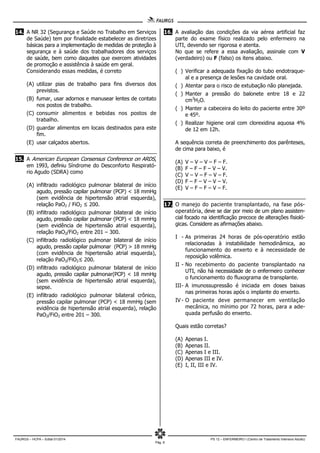 FAURGS – HCPA – Edital 01/2014 PS 12 – ENFERMEIRO I (Centro de Tratamento Intensivo Adulto)
Pág. 6
14. A NR 32 (Segurança e Saúde no Trabalho em Serviços
de Saúde) tem por finalidade estabelecer as diretrizes
básicas para a implementação de medidas de proteção à
segurança e à saúde dos trabalhadores dos serviços
de saúde, bem como daqueles que exercem atividades
de promoção e assistência à saúde em geral.
Considerando essas medidas, é correto
(A) utilizar pias de trabalho para fins diversos dos
previstos.
(B) fumar, usar adornos e manusear lentes de contato
nos postos de trabalho.
(C) consumir alimentos e bebidas nos postos de
trabalho.
(D) guardar alimentos em locais destinados para este
fim.
(E) usar calçados abertos.
15. A American European Consensus Conference on ARDS,
em 1993, definiu Síndrome do Desconforto Respirató-
rio Agudo (SDRA) como
(A) infiltrado radiológico pulmonar bilateral de início
agudo, pressão capilar pulmonar (PCP) < 18 mmHg
(sem evidência de hipertensão atrial esquerda),
relação PaO2 / FiO2 ≤ 200.
(B) infiltrado radiológico pulmonar bilateral de início
agudo, pressão capilar pulmonar (PCP) < 18 mmHg
(sem evidência de hipertensão atrial esquerda),
relação PaO2/FiO2 entre 201 – 300.
(C) infiltrado radiológico pulmonar bilateral de início
agudo, pressão capilar pulmonar (PCP) > 18 mmHg
(com evidência de hipertensão atrial esquerda),
relação PaO2/FiO2≤ 200.
(D) infiltrado radiológico pulmonar bilateral de início
agudo, pressão capilar pulmonar(PCP) < 18 mmHg
(sem evidência de hipertensão atrial esquerda),
sepse.
(E) infiltrado radiológico pulmonar bilateral crônico,
pressão capilar pulmonar (PCP) < 18 mmHg (sem
evidência de hipertensão atrial esquerda), relação
PaO2/FiO2 entre 201 – 300.
16. A avaliação das condições da via aérea artificial faz
parte do exame físico realizado pelo enfermeiro na
UTI, devendo ser rigorosa e atenta.
No que se refere a essa avaliação, assinale com V
(verdadeiro) ou F (falso) os itens abaixo.
( ) Verificar a adequada fixação do tubo endotraque-
al e a presença de lesões na cavidade oral.
( ) Atentar para o risco de extubação não planejada.
( ) Manter a pressão do balonete entre 18 e 22
cm3
H2O.
( ) Manter a cabeceira do leito do paciente entre 30º
e 45º.
( ) Realizar higiene oral com clorexidina aquosa 4%
de 12 em 12h.
A sequência correta de preenchimento dos parênteses,
de cima para baixo, é
(A) V – V – V – F – F.
(B) F – F – F – V – V.
(C) V – V – F – V – F.
(D) F – F – V – V – V.
(E) V – F – F – V – F.
17. O manejo do paciente transplantado, na fase pós-
operatória, deve se dar por meio de um plano assisten-
cial focado na identificação precoce de alterações fisioló-
gicas. Considere as afirmações abaixo.
I - As primeiras 24 horas de pós-operatório estão
relacionadas à instabilidade hemodinâmica, ao
funcionamento do enxerto e à necessidade de
reposição volêmica.
II - No recebimento do paciente transplantado na
UTI, não há necessidade de o enfermeiro conhecer
o funcionamento do fluxograma de transplante.
III- A imunossupressão é iniciada em doses baixas
nas primeiras horas após o implante do enxerto.
IV - O paciente deve permanecer em ventilação
mecânica, no mínimo por 72 horas, para a ade-
quada perfusão do enxerto.
Quais estão corretas?
(A) Apenas I.
(B) Apenas II.
(C) Apenas I e III.
(D) Apenas III e IV.
(E) I, II, III e IV.
 