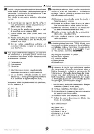 FAURGS – HCPA – Edital 01/2014 PS 12 – ENFERMEIRO I (Centro de Tratamento Intensivo Adulto)
Pág. 7
18. Grandes cirurgias promovem distúrbios hemodinâmicos
devido à perda sanguínea e consequente alteração da
homeostase. A monitorização hemodinâmica é por
isso essencial, devendo ser rigorosa.
Com relação a esse quadro, assinale a alternativa
correta.
(A) O paciente deve ser aquecido de 1ºC a 2ºC por
hora, principalmente no caso de pacientes neuro-
críticos e após parada cardíaca.
(B) Em pacientes não sedados, deve-se avaliar o nível
de consciência com a escala de RASS.
(C) Deve-se atentar para débito urinário menor que
0,3ml/Kg/h.
(D) Pressão arterial, frequência cardíaca e temperatura
devem ser mensurados a cada 15 minutos, nas
primeiras duas horas.
(E) Deve-se realizar propedêutica pulmonar em
pacientes intubados e aspirar as secreções a
cada duas horas.
19. Para terapia antimicrobiana adequada, deve-se levar
em consideração os principais agentes relacionados
às pneumonias nosocomiais. Numere a segunda coluna
de acordo com a primeira.
(1) Carbapenêmicos
(2) Cefalosporinas
(3) Polimixinas
( ) Subdividem-se em terceira e quarta geração.
( ) Apresentam elevada neuro e nefrotoxicidade.
( ) Seu uso é restrito a infecções causadas por acine-
tobacter spp. e bacilos gram negativos produtores
de ß- lactamases de espectro ampliado (ESBL).
A sequência correta de preenchimento dos parênteses,
de cima para baixo, é
(A) 3 – 2 – 1.
(B) 1 – 2 – 3.
(C) 2 – 3 – 1.
(D) 2 – 1 – 3.
(E) 3 – 1 – 2.
20. Catecolaminas exercem efeito inotrópico positivo em
virtude da ação nos receptores ß 1 adrenérgicos
cardíacos. Quais os cuidados recomendados na admi-
nistração desses medicamentos?
(A) Monitorar a concentração sérica de cianeto e
tiacianeto, quando possível.
(B) Preparar a solução em frasco de vidro, de polieti-
leno ou polipropileno e utilizar equipo com filtro.
(C) Utilizá-los em bomba de infusão e a pressão arte-
rial deve ser monitorada a cada duas horas.
(D) Avaliar arritmias, hipertensão, dor no peito, confu-
são mental e retenção urinária.
(E) Iniciar infusão de qualquer droga vasoativa em
bolus endovenoso.
21. A terapia nutricional parenteral (TNP) é definida como
uma solução composta basicamente de carboidratos,
aminoácidos, lipídeos, vitaminas e minerais, sendo
estéril e apirogênica. Quanto às complicações no uso
de TNP, assinale a alternativa INCORRETA.
(A) Infecções relacionadas ao cateter.
(B) Pneumonia aspirativa.
(C) Trombose venosa.
(D) Hiperglicemia.
(E) Hipoglicemia.
22. Na passagem de plantão entre os turnos de trabalho
são transmitidas informações importantes sobre a
história do paciente, evolução e planejamento do
tratamento. As informações transmitidas são funda-
mentais para o bom andamento da unidade e a qua-
lidade na assistência prestada ao paciente. Com relação
às informações que devem ser transmitidas durante
essa passagem, considere os itens a seguir.
I - Estado clínico, levando em consideração a evolução
(melhora ou piora do estado geral).
II - Conduta proposta ou alteração do quadro.
III- Encaminhamento de exames, bem como preparos
do paciente, quando necessário.
IV - Relato do exame físico completo do paciente.
V - Relato dos valores de drenagem e débitos nos
limites da normalidade.
Quais estão corretos?
(A) Apenas I e II.
(B) Apenas I, II e III.
(C) Apenas I, II e IV.
(D) Apenas I, II, III e IV.
(E) I, II, III, IV e V.
 