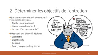 2- Déterminer les objectifs de l’entretien
• Que voulez-vous obtenir de concret à
l’issue de l’entretien ?
• Quelles informations ?
• Un autre rendez-vous ?
• Le nom d’un responsable ?
• Fixez-vous des objectifs réalistes
• Qualitatifs
• Quantitatifs
• De repli
• Court, moyen ou long terme
PS12 - TECHNIQUES DE NÉGOCIATIONS 13
 