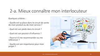 2-a. Mieux connaître mon interlocuteur
Quelques critères :
- Quelle est sa place dans le circuit de vente
de mon produit ou de mon service ?
- Quel est son poids dans le circuit ?
- Quel est son pouvoir d’influence ?
- Pourra-t-il me recommander ou me
référencer ?
- Quelle est son importance pour mon
projet ?
PS12 - TECHNIQUES DE NÉGOCIATIONS 14
 