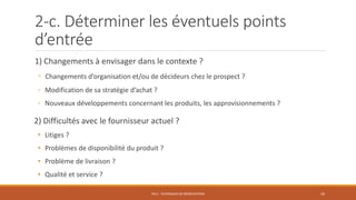 2-c. Déterminer les éventuels points
d’entrée
1) Changements à envisager dans le contexte ?
◦ Changements d’organisation et/ou de décideurs chez le prospect ?
◦ Modification de sa stratégie d’achat ?
◦ Nouveaux développements concernant les produits, les approvisionnements ?
2) Difficultés avec le fournisseur actuel ?
• Litiges ?
• Problèmes de disponibilité du produit ?
• Problème de livraison ?
• Qualité et service ?
PS12 - TECHNIQUES DE NÉGOCIATIONS 16
 