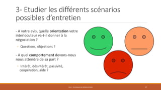 3- Etudier les différents scénarios
possibles d’entretien
- A votre avis, quelle orientation votre
interlocuteur va-t-il donner à la
négociation ?
◦ Questions, objections ?
- A quel comportement devons-nous
nous attendre de sa part ?
◦ Intérêt, désintérêt, passivité,
coopération, aide ?
PS12 - TECHNIQUES DE NÉGOCIATIONS 17
 