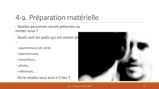 4-a. Préparation matérielle
- Quelles personnes seront présentes au
rendez-vous ?
- Quels sont les outils qui me seront utiles
:
• argumentaires de vente,
• objectionnaire,
• échantillons,
• photos,
• références, …
- Où le rendez-vous aura-t-il lieu ?
PS12 - TECHNIQUES DE NÉGOCIATIONS 19
 