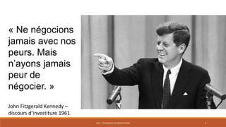 PS12 - TECHNIQUES DE NÉGOCIATIONS 2
« Ne négocions
jamais avec nos
peurs. Mais
n’ayons jamais
peur de
négocier. »
John Fitzgerald Kennedy –
discours d’investiture 1961
 