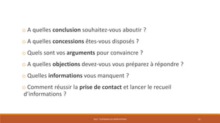 PS12 - TECHNIQUES DE NÉGOCIATIONS 21
o A quelles conclusion souhaitez-vous aboutir ?
o A quelles concessions êtes-vous disposés ?
o Quels sont vos arguments pour convaincre ?
o A quelles objections devez-vous vous préparez à répondre ?
o Quelles informations vous manquent ?
o Comment réussir la prise de contact et lancer le recueil
d’informations ?
 