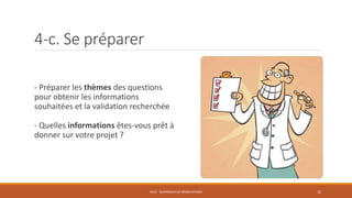 4-c. Se préparer
- Préparer les thèmes des questions
pour obtenir les informations
souhaitées et la validation recherchée
- Quelles informations êtes-vous prêt à
donner sur votre projet ?
PS12 - TECHNIQUES DE NÉGOCIATIONS 22
 