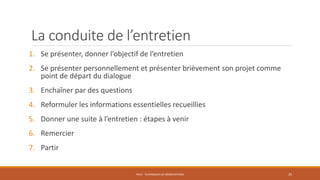 La conduite de l’entretien
1. Se présenter, donner l’objectif de l’entretien
2. Se présenter personnellement et présenter brièvement son projet comme
point de départ du dialogue
3. Enchaîner par des questions
4. Reformuler les informations essentielles recueillies
5. Donner une suite à l’entretien : étapes à venir
6. Remercier
7. Partir
PS12 - TECHNIQUES DE NÉGOCIATIONS 25
 
