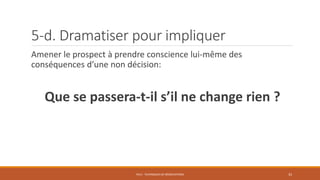 5-d. Dramatiser pour impliquer
Amener le prospect à prendre conscience lui-même des
conséquences d’une non décision:
Que se passera-t-il s’il ne change rien ?
PS12 - TECHNIQUES DE NÉGOCIATIONS 33
 