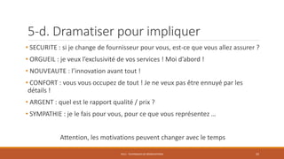 • SECURITE : si je change de fournisseur pour vous, est-ce que vous allez assurer ?
• ORGUEIL : je veux l’exclusivité de vos services ! Moi d’abord !
• NOUVEAUTE : l’innovation avant tout !
• CONFORT : vous vous occupez de tout ! Je ne veux pas être ennuyé par les
détails !
• ARGENT : quel est le rapport qualité / prix ?
• SYMPATHIE : je le fais pour vous, pour ce que vous représentez …
Attention, les motivations peuvent changer avec le temps
PS12 - TECHNIQUES DE NÉGOCIATIONS
5-d. Dramatiser pour impliquer
35
 