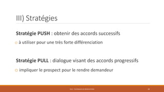 III) Stratégies
Stratégie PUSH : obtenir des accords successifs
o à utiliser pour une très forte différenciation
Stratégie PULL : dialogue visant des accords progressifs
o impliquer le prospect pour le rendre demandeur
PS12 - TECHNIQUES DE NÉGOCIATIONS 39
 
