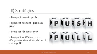 - Prospect ouvert : push
- Prospect hésitant : pull puis
push
- Prospect réticent : push
- Prospect indifférent : pas
d’argumentation si pas de besoin
sinon pull
PS12 - TECHNIQUES DE NÉGOCIATIONS 40
III) Stratégies
 