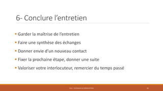 6- Conclure l’entretien
 Garder la maîtrise de l’entretien
 Faire une synthèse des échanges
 Donner envie d’un nouveau contact
 Fixer la prochaine étape, donner une suite
 Valoriser votre interlocuteur, remercier du temps passé
PS12 - TECHNIQUES DE NÉGOCIATIONS 41
 
