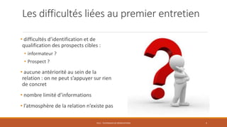 Les difficultés liées au premier entretien
• difficultés d’identification et de
qualification des prospects cibles :
• informateur ?
• Prospect ?
• aucune antériorité au sein de la
relation : on ne peut s’appuyer sur rien
de concret
• nombre limité d’informations
• l’atmosphère de la relation n’existe pas
PS12 - TECHNIQUES DE NÉGOCIATIONS 5
 