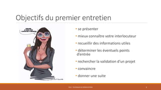 Objectifs du premier entretien
• se présenter
• mieux connaître votre interlocuteur
• recueillir des informations utiles
• déterminer les éventuels points
d’entrée
• rechercher la validation d’un projet
• convaincre
• donner une suite
PS12 - TECHNIQUES DE NÉGOCIATIONS 6
 