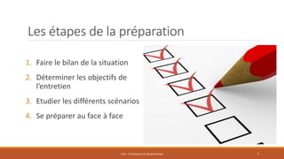 Les étapes de la préparation
1. Faire le bilan de la situation
2. Déterminer les objectifs de
l’entretien
3. Etudier les différents scénarios
4. Se préparer au face à face
PS12 - TECHNIQUES DE NÉGOCIATIONS 7
 