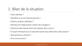 1- Bilan de la situation
• Fiche identité ?
• Identifier le ou les interlocuteur(s) ?
• Culture, projets, politique ?
• Attentes de l’organisation (cahier des charges) ?
• Solutions alternatives dont elle dispose face à nous ?
• En quoi l’entreprise ou la personne peut vous aider dans votre projet ?
• Quel processus d’achat ?
• Et la concurrence ?
PS12 - TECHNIQUES DE NÉGOCIATIONS 9
 