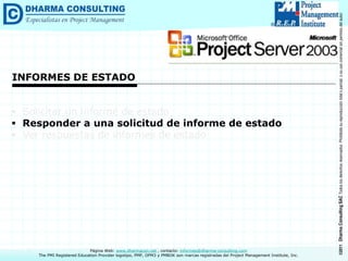 ©2011
Dharma
Consulting
SAC
Todos
los
derechos
reservados.
Prohibida
su
reproducción
total
o
parcial,
o
su
uso
comercial
sin
permiso
del
autor.
Página Web: www.dharmacon.net , contacto: informes@dharma-consulting.com
The PMI Registered Education Provider logotipo, PMP, OPM3 y PMBOK son marcas registradas del Project Management Institute, Inc.
INFORMES DE ESTADO
 Solicitar un informe de estado
 Responder a una solicitud de informe de estado
 Ver respuestas de informes de estado
 