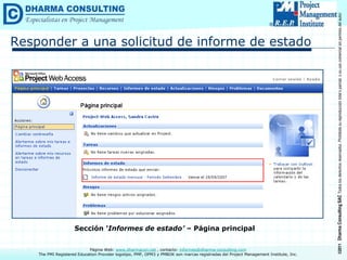 ©2011
Dharma
Consulting
SAC
Todos
los
derechos
reservados.
Prohibida
su
reproducción
total
o
parcial,
o
su
uso
comercial
sin
permiso
del
autor.
Página Web: www.dharmacon.net , contacto: informes@dharma-consulting.com
The PMI Registered Education Provider logotipo, PMP, OPM3 y PMBOK son marcas registradas del Project Management Institute, Inc.
Responder a una solicitud de informe de estado
Sección ‘Informes de estado’ – Página principal
 