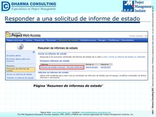 ©2011
Dharma
Consulting
SAC
Todos
los
derechos
reservados.
Prohibida
su
reproducción
total
o
parcial,
o
su
uso
comercial
sin
permiso
del
autor.
Página Web: www.dharmacon.net , contacto: informes@dharma-consulting.com
The PMI Registered Education Provider logotipo, PMP, OPM3 y PMBOK son marcas registradas del Project Management Institute, Inc.
Responder a una solicitud de informe de estado
Página ‘Resumen de informes de estado’
 