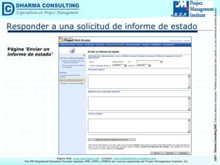 ©2011
Dharma
Consulting
SAC
Todos
los
derechos
reservados.
Prohibida
su
reproducción
total
o
parcial,
o
su
uso
comercial
sin
permiso
del
autor.
Página Web: www.dharmacon.net , contacto: informes@dharma-consulting.com
The PMI Registered Education Provider logotipo, PMP, OPM3 y PMBOK son marcas registradas del Project Management Institute, Inc.
Responder a una solicitud de informe de estado
Página ‘Enviar un
informe de estado’
 