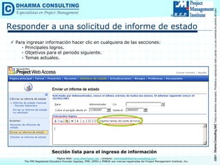 ©2011
Dharma
Consulting
SAC
Todos
los
derechos
reservados.
Prohibida
su
reproducción
total
o
parcial,
o
su
uso
comercial
sin
permiso
del
autor.
Página Web: www.dharmacon.net , contacto: informes@dharma-consulting.com
The PMI Registered Education Provider logotipo, PMP, OPM3 y PMBOK son marcas registradas del Project Management Institute, Inc.
Responder a una solicitud de informe de estado
 Para ingresar información hacer clic en cualquiera de las secciones:
- Principales logros.
- Objetivos para el periodo siguiente.
- Temas actuales.
Sección lista para el ingreso de información
 