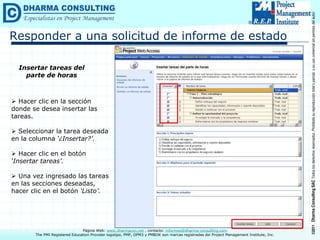 ©2011
Dharma
Consulting
SAC
Todos
los
derechos
reservados.
Prohibida
su
reproducción
total
o
parcial,
o
su
uso
comercial
sin
permiso
del
autor.
Página Web: www.dharmacon.net , contacto: informes@dharma-consulting.com
The PMI Registered Education Provider logotipo, PMP, OPM3 y PMBOK son marcas registradas del Project Management Institute, Inc.
Responder a una solicitud de informe de estado
Insertar tareas del
parte de horas
 Hacer clic en la sección
donde se desea insertar las
tareas.
 Seleccionar la tarea deseada
en la columna ‘¿Insertar?’.
 Hacer clic en el botón
‘Insertar tareas’.
 Una vez ingresado las tareas
en las secciones deseadas,
hacer clic en el botón ‘Listo’.
 