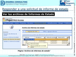 ©2011
Dharma
Consulting
SAC
Todos
los
derechos
reservados.
Prohibida
su
reproducción
total
o
parcial,
o
su
uso
comercial
sin
permiso
del
autor.
Página Web: www.dharmacon.net , contacto: informes@dharma-consulting.com
The PMI Registered Education Provider logotipo, PMP, OPM3 y PMBOK son marcas registradas del Project Management Institute, Inc.
Responder a una solicitud de informe de estado
Ver los archivos de Informes de Estado
Página ‘Archivo de informes de estado’
 