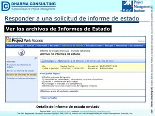 ©2011
Dharma
Consulting
SAC
Todos
los
derechos
reservados.
Prohibida
su
reproducción
total
o
parcial,
o
su
uso
comercial
sin
permiso
del
autor.
Página Web: www.dharmacon.net , contacto: informes@dharma-consulting.com
The PMI Registered Education Provider logotipo, PMP, OPM3 y PMBOK son marcas registradas del Project Management Institute, Inc.
Responder a una solicitud de informe de estado
Ver los archivos de Informes de Estado
Detalle de informe de estado enviado
 