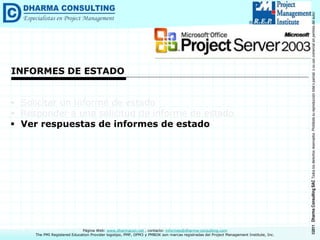 ©2011
Dharma
Consulting
SAC
Todos
los
derechos
reservados.
Prohibida
su
reproducción
total
o
parcial,
o
su
uso
comercial
sin
permiso
del
autor.
Página Web: www.dharmacon.net , contacto: informes@dharma-consulting.com
The PMI Registered Education Provider logotipo, PMP, OPM3 y PMBOK son marcas registradas del Project Management Institute, Inc.
INFORMES DE ESTADO
 Solicitar un informe de estado
 Responder a una solicitud de informe de estado
 Ver respuestas de informes de estado
 