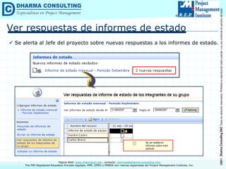 ©2011
Dharma
Consulting
SAC
Todos
los
derechos
reservados.
Prohibida
su
reproducción
total
o
parcial,
o
su
uso
comercial
sin
permiso
del
autor.
Página Web: www.dharmacon.net , contacto: informes@dharma-consulting.com
The PMI Registered Education Provider logotipo, PMP, OPM3 y PMBOK son marcas registradas del Project Management Institute, Inc.
Ver respuestas de informes de estado
 Se alerta al Jefe del proyecto sobre nuevas respuestas a los informes de estado.
 